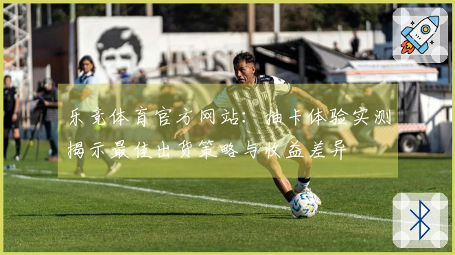 乐竞体育官方网站：抽卡体验实测揭示最佳出货策略与收益差异