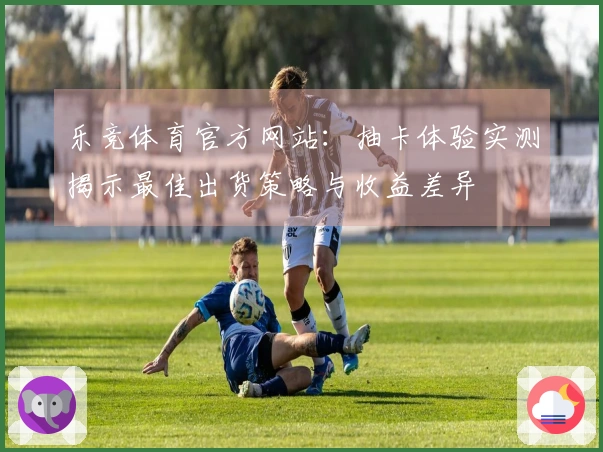 乐竞体育官方网站：抽卡体验实测揭示最佳出货策略与收益差异