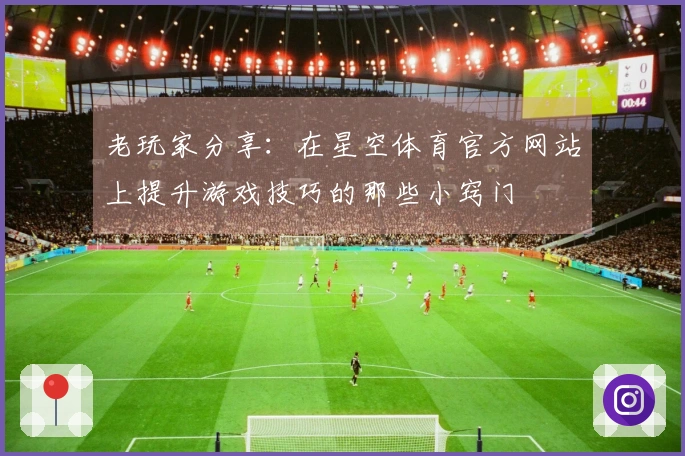 老玩家分享：在星空体育官方网站上提升游戏技巧的那些小窍门